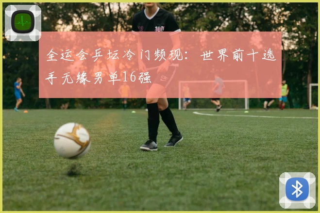 全运会乒坛冷门频现：世界前十选手无缘男单16强