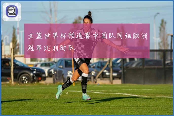 女篮世界杯预选赛中国队同组欧洲冠军比利时队