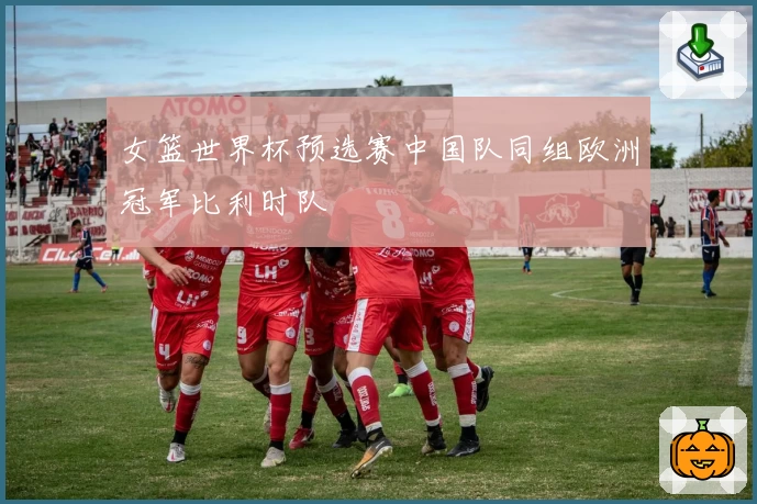 女篮世界杯预选赛中国队同组欧洲冠军比利时队
