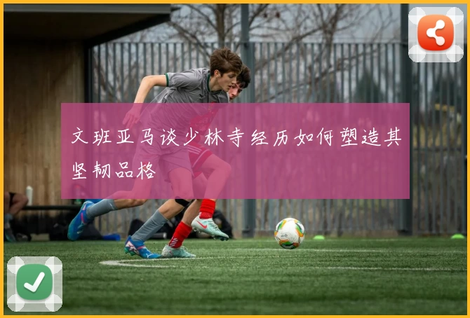 文班亚马谈少林寺经历如何塑造其坚韧品格