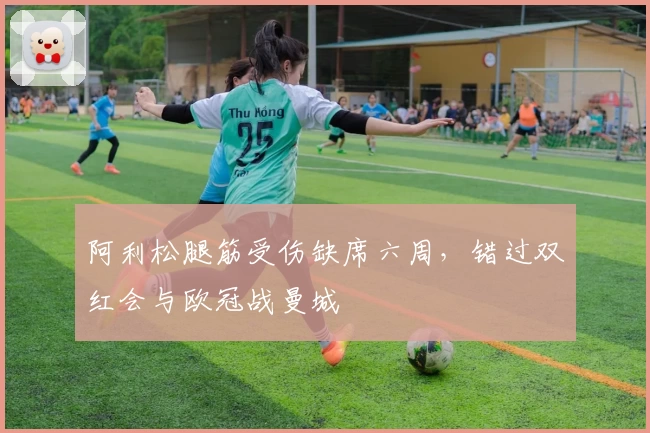 阿利松腿筋受伤缺席六周，错过双红会与欧冠战曼城