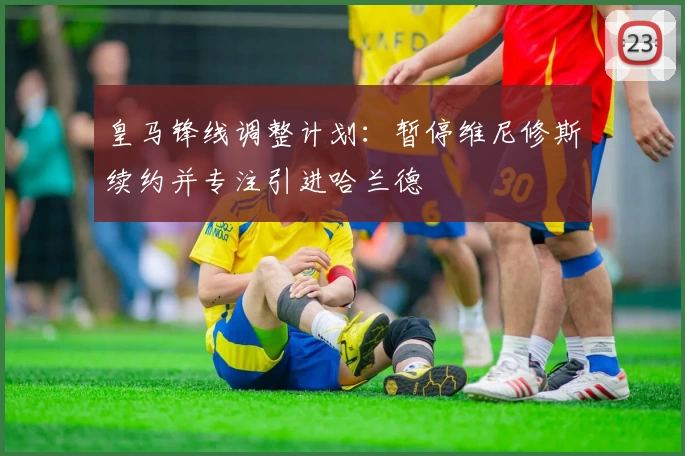 皇马锋线调整计划：暂停维尼修斯续约并专注引进哈兰德