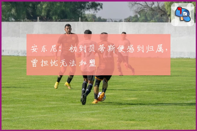 安东尼：初到贝蒂斯便感到归属，曾担忧无法加盟