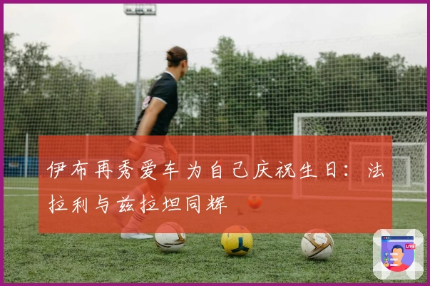 伊布再秀爱车为自己庆祝生日：法拉利与兹拉坦同辉