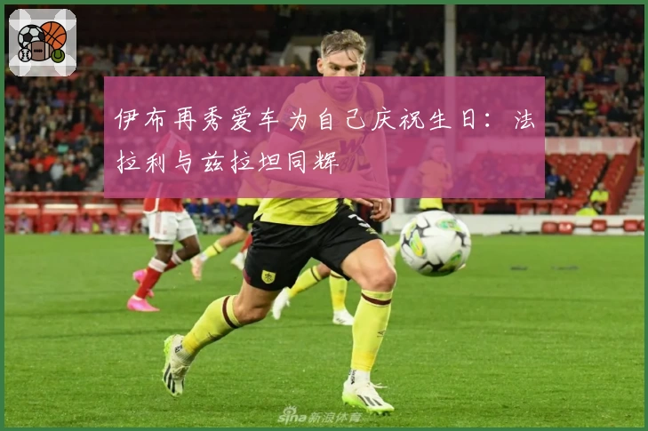 伊布再秀爱车为自己庆祝生日：法拉利与兹拉坦同辉